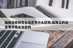 临床治愈和完全治愈有什么区别,临床上的治愈等于完全治愈吗