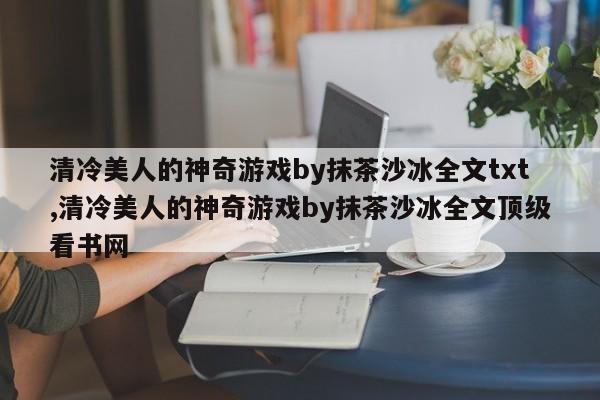 清冷美人的神奇游戏by抹茶沙冰全文txt,清冷美人的神奇游戏by抹茶沙冰全文顶级看书网