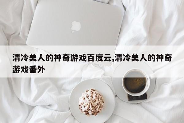 清冷美人的神奇游戏百度云,清冷美人的神奇游戏番外