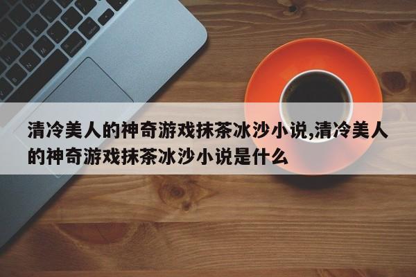 清冷美人的神奇游戏抹茶冰沙小说,清冷美人的神奇游戏抹茶冰沙小说是什么
