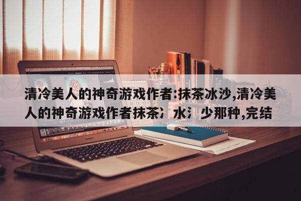 清冷美人的神奇游戏作者:抹茶冰沙,清冷美人的神奇游戏作者抹茶冫水氵少那种,完结