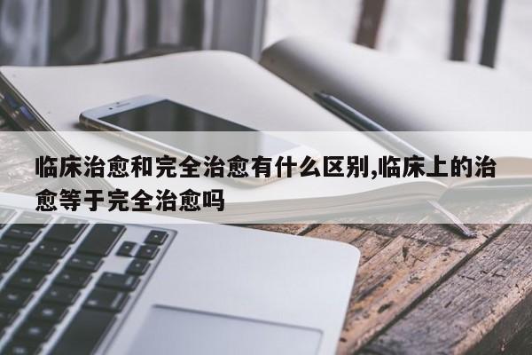 临床治愈和完全治愈有什么区别,临床上的治愈等于完全治愈吗